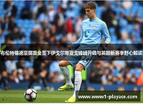 布伦特福德豪掷重金签下伊戈尔蒂亚戈锋线升级与英超新赛季野心解读