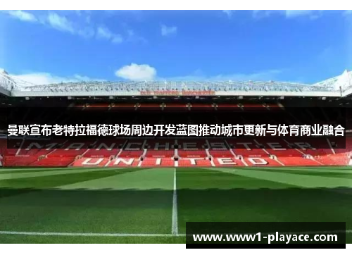 曼联宣布老特拉福德球场周边开发蓝图推动城市更新与体育商业融合